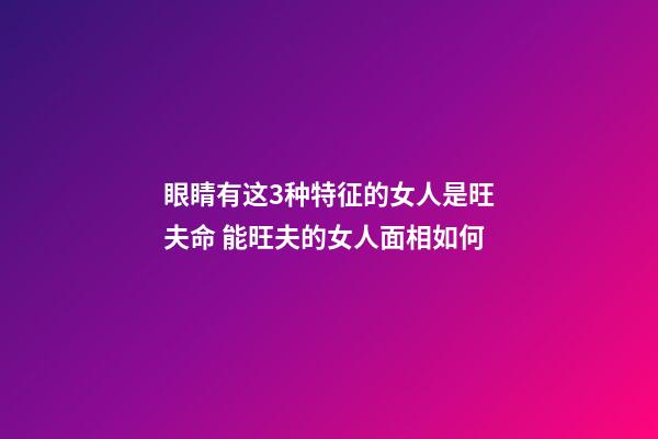 眼睛有这3种特征的女人是旺夫命 能旺夫的女人面相如何